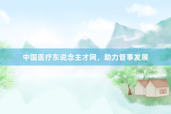 中国医疗东说念主才网，助力管事发展